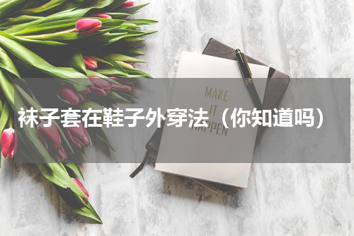 袜子套在鞋子外穿法（你知道吗）