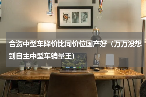 合资中型车降价比同价位国产好（万万没想到自主中型车销量王）