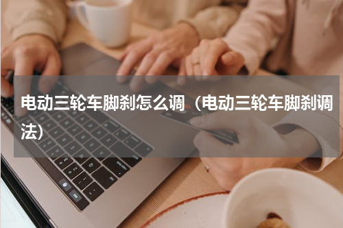 电动三轮车脚刹怎么调（电动三轮车脚刹调法）