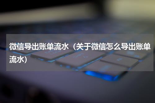 微信导出账单流水（关于微信怎么导出账单流水）