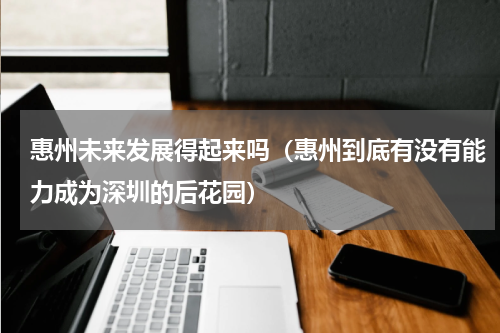惠州未来发展得起来吗（惠州到底有没有能力成为深圳的后花园）
