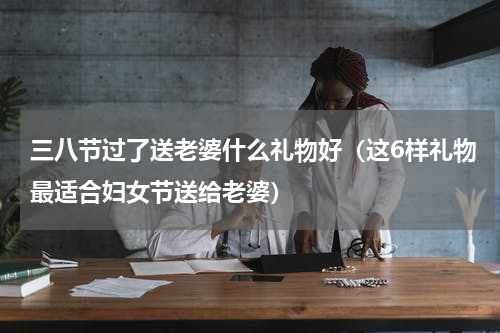 三八节过了送老婆什么礼物好（这6样礼物最适合妇女节送给老婆）