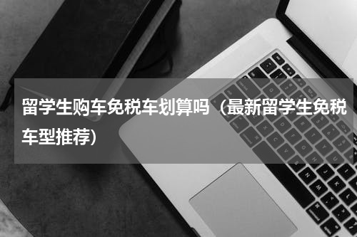 留学生购车免税车划算吗（最新留学生免税车型推荐）