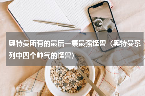 奥特曼所有的最后一集最强怪兽（奥特曼系列中四个帅气的怪兽）