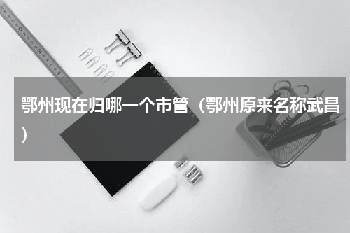 鄂州现在归哪一个市管（鄂州原来名称武昌）