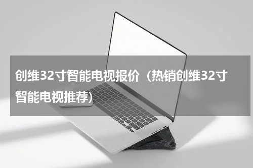 创维32寸智能电视报价（热销创维32寸智能电视推荐）