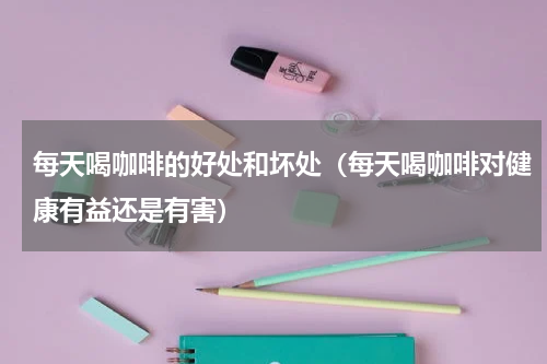 每天喝咖啡的好处和坏处（每天喝咖啡对健康有益还是有害）