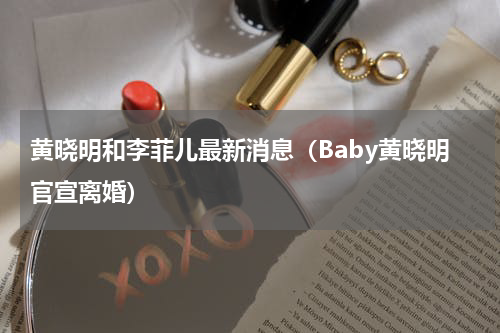 黄晓明和李菲儿最新消息（Baby黄晓明官宣离婚）