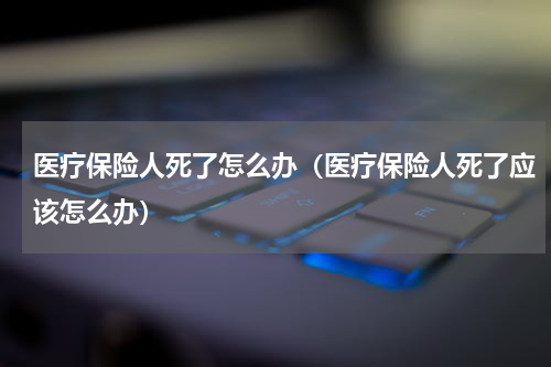 医疗保险人死了怎么办（医疗保险人死了应该怎么办）