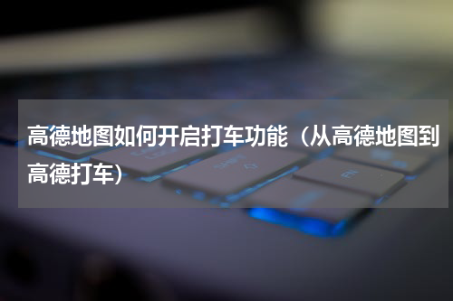 高德地图如何开启打车功能（从高德地图到高德打车）