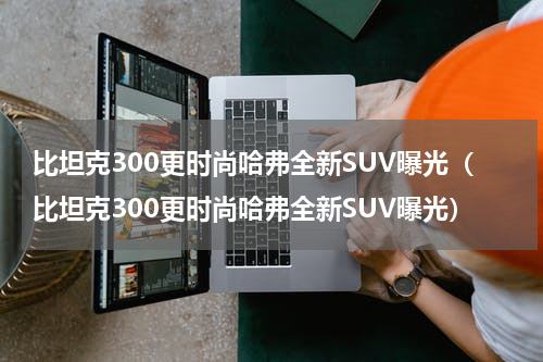 比坦克300更时尚哈弗全新SUV曝光（比坦克300更时尚哈弗全新SUV曝光）
