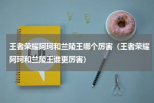 王者荣耀阿珂和兰陵王哪个厉害（王者荣耀阿珂和兰陵王谁更厉害）