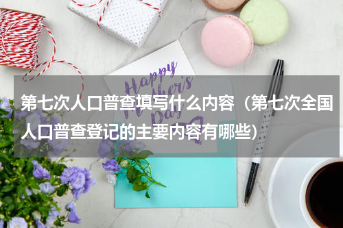 第七次人口普查填写什么内容（第七次全国人口普查登记的主要内容有哪些）