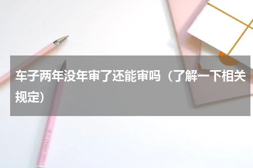 车子两年没年审了还能审吗（了解一下相关规定）