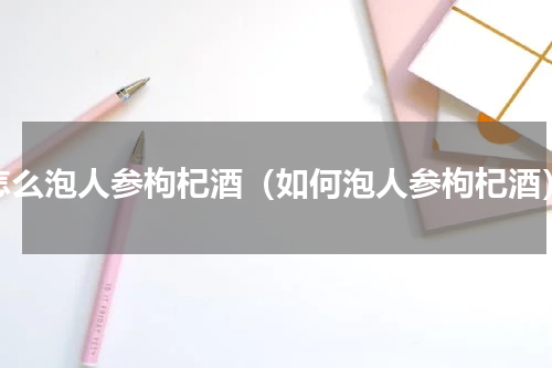 怎么泡人参枸杞酒（如何泡人参枸杞酒）