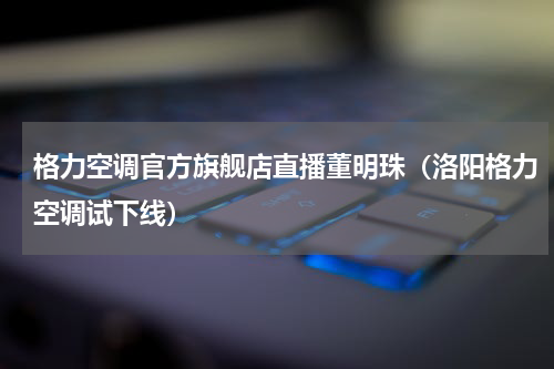 格力空调官方旗舰店直播董明珠（洛阳格力空调试下线）