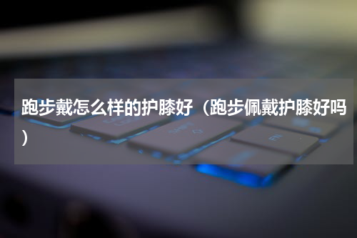 跑步戴怎么样的护膝好（跑步佩戴护膝好吗）