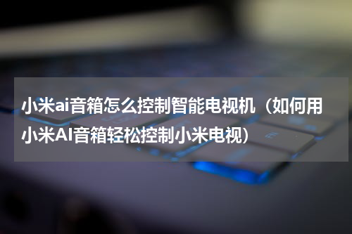 小米ai音箱怎么控制智能电视机（如何用小米AI音箱轻松控制小米电视）