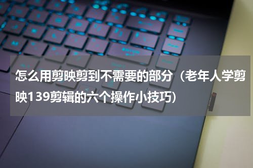 怎么用剪映剪到不需要的部分（老年人学剪映139剪辑的六个操作小技巧）