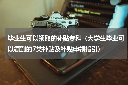 毕业生可以领取的补贴专科（大学生毕业可以领到的7类补贴及补贴申领指引）
