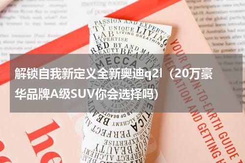 解锁自我新定义全新奥迪q2l（20万豪华品牌A级SUV你会选择吗）