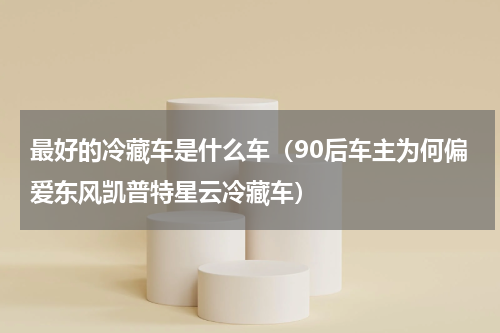 最好的冷藏车是什么车（90后车主为何偏爱东风凯普特星云冷藏车）