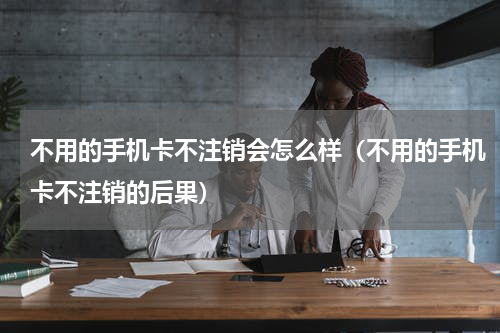 不用的手机卡不注销会怎么样（不用的手机卡不注销的后果）