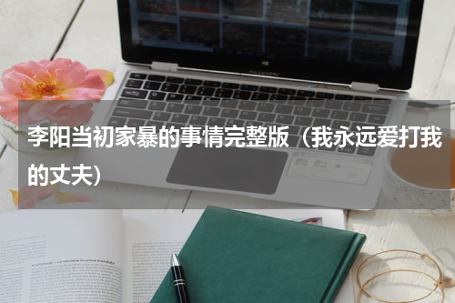 李阳当初家暴的事情完整版（我永远爱打我的丈夫）