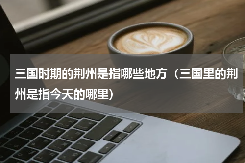 三国时期的荆州是指哪些地方（三国里的荆州是指今天的哪里）