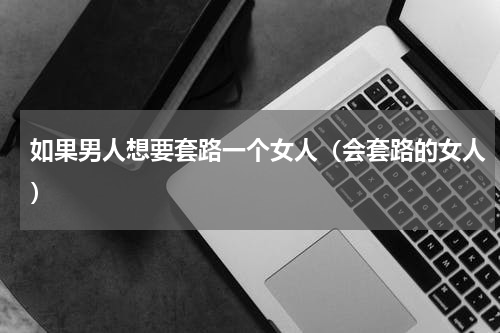 如果男人想要套路一个女人（会套路的女人）