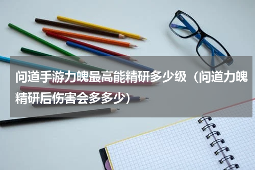 问道手游力魄最高能精研多少级（问道力魄精研后伤害会多多少）