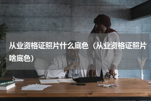 从业资格证照片什么底色（从业资格证照片啥底色）