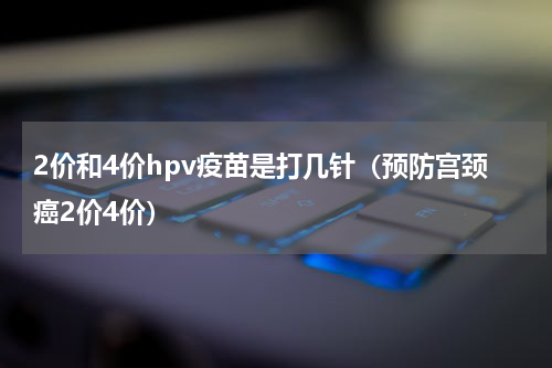2价和4价hpv疫苗是打几针（预防宫颈癌2价4价）