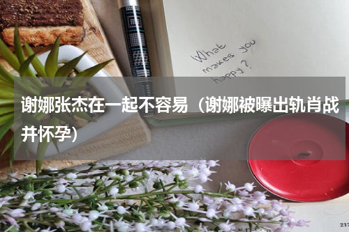 谢娜张杰在一起不容易（谢娜被曝出轨肖战并怀孕）