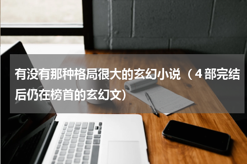 有没有那种格局很大的玄幻小说（４部完结后仍在榜首的玄幻文）