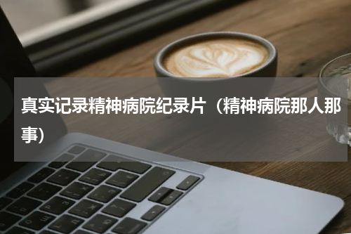 真实记录精神病院纪录片（精神病院那人那事）
