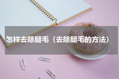 怎样去除腿毛（去除腿毛的方法）