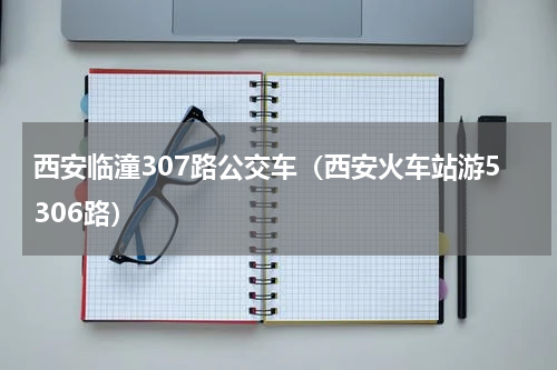 西安临潼307路公交车（西安火车站游5306路）