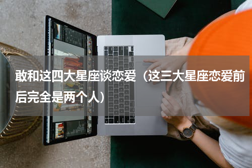 敢和这四大星座谈恋爱（这三大星座恋爱前后完全是两个人）