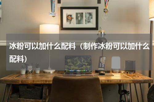 冰粉可以加什么配料（制作冰粉可以加什么配料）