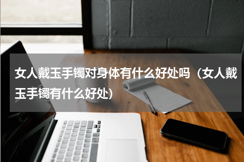 女人戴玉手镯对身体有什么好处吗（女人戴玉手镯有什么好处）