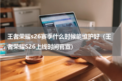 王者荣耀s26赛季什么时候能维护好（王者荣耀S26上线时间官宣）