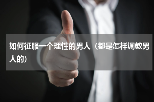 如何征服一个理性的男人（都是怎样调教男人的）