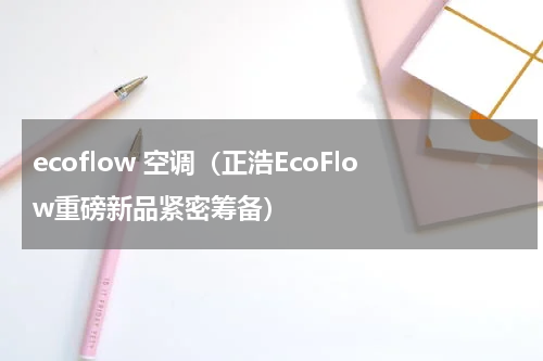 ecoflow 空调（正浩EcoFlow重磅新品紧密筹备）