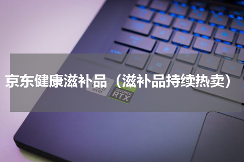 京东健康滋补品（滋补品持续热卖）