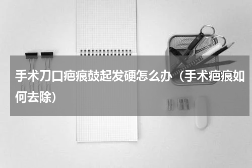 手术刀口疤痕鼓起发硬怎么办（手术疤痕如何去除）