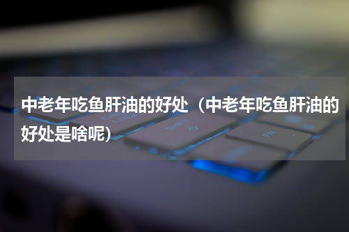 中老年吃鱼肝油的好处（中老年吃鱼肝油的好处是啥呢）
