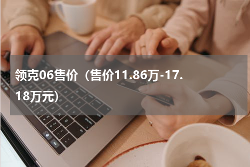 领克06售价（售价11.86万-17.18万元）