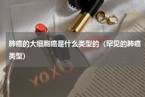 肺癌的大细胞癌是什么类型的（罕见的肺癌类型）