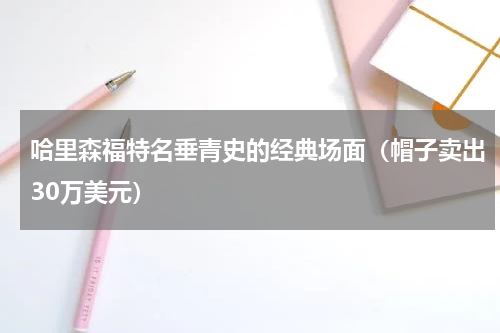 哈里森福特名垂青史的经典场面（帽子卖出30万美元）